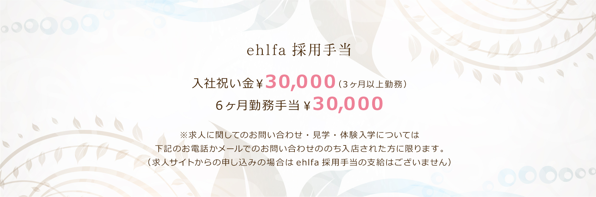 ehlfaの採用手当として、入社祝い金（3ヶ月以上勤務）¥30,000、6ヶ月勤務手当¥30,000を支給します。ただし、お電話かメールでのお問い合わせののち入店された方に限ります。